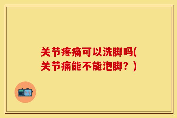 关节疼痛可以洗脚吗(关节痛能不能泡脚？)