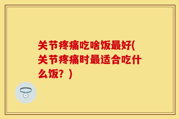 关节疼痛吃啥饭最好(关节疼痛时最适合吃什么饭？)