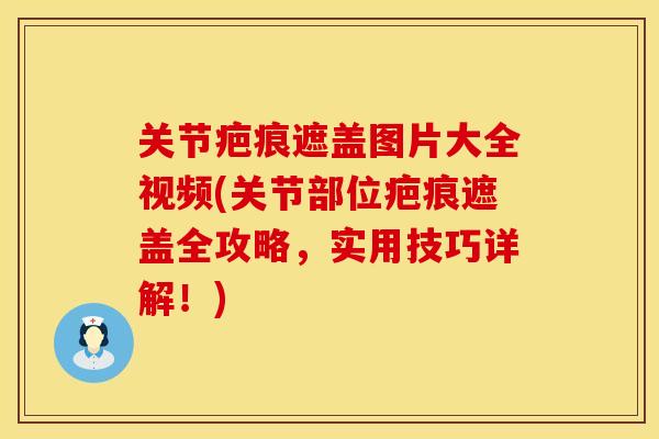 关节疤痕遮盖图片大全视频(关节部位疤痕遮盖全攻略,实用技巧详解!)