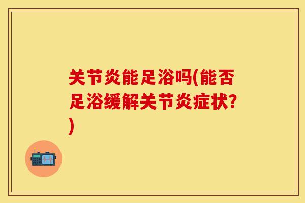 关节炎能足浴吗(能否足浴缓解关节炎症状？)