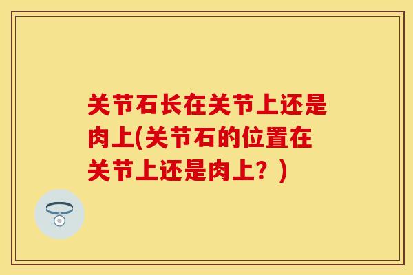 关节石长在关节上还是肉上(关节石的位置在关节上还是肉上？)