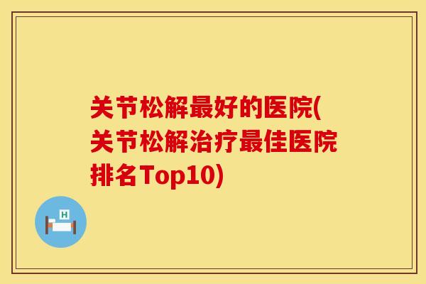 关节松解最好的医院(关节松解治疗最佳医院排名Top10)