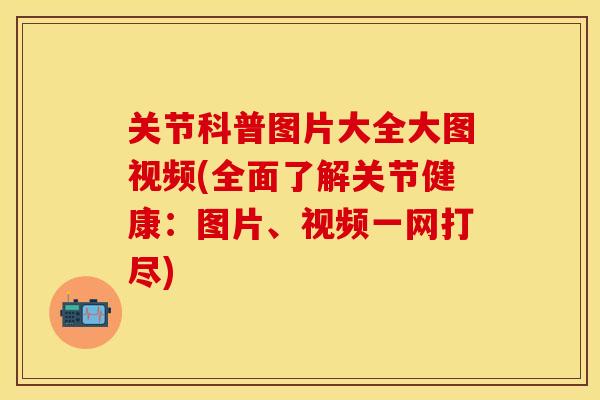 关节科普图片大全大图视频(全面了解关节健康：图片、视频一网打尽)