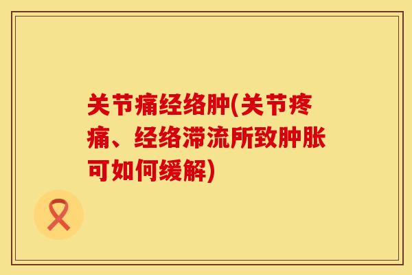 关节痛经络肿(关节疼痛、经络滞流所致肿胀可如何缓解)