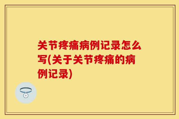 关节疼痛病例记录怎么写(关于关节疼痛的病例记录)