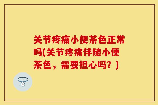 关节小便茶色正常吗(关节伴随小便茶色,需要担心吗?) 关节小便茶色正常吗(关节伴随小便茶色,需要担心吗?)