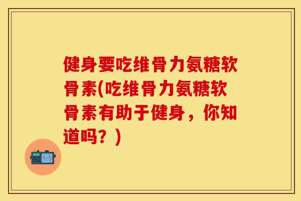 健身要吃维骨力氨糖软骨素(吃维骨力氨糖软骨素有助于健身，你知道吗？)