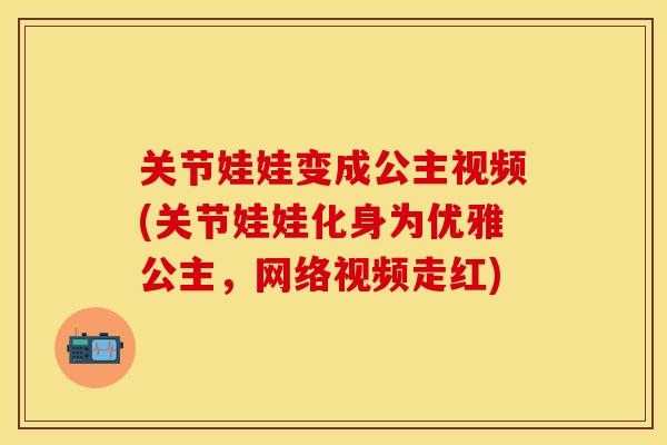 关节娃娃变成公主视频(关节娃娃化身为优雅公主，网络视频走红)