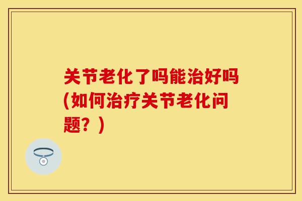 关节老化了吗能治好吗(如何治疗关节老化问题？)