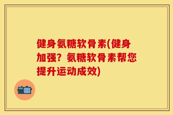健身氨糖软骨素(健身加强？氨糖软骨素帮您提升运动成效)