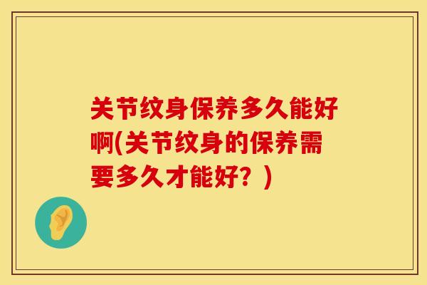 关节纹身保养多久能好啊(关节纹身的保养需要多久才能好？)