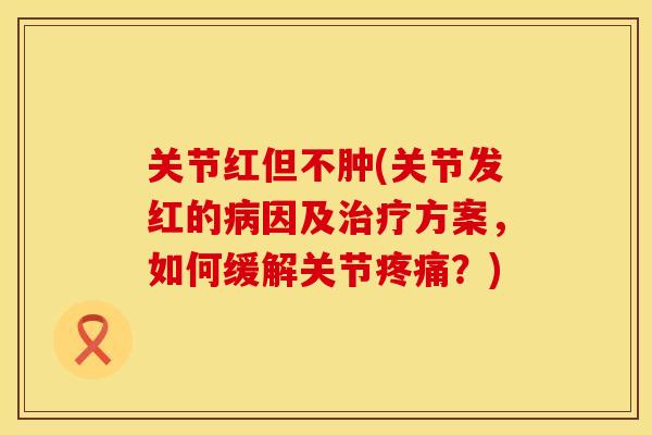 关节红但不肿(关节发红的病因及治疗方案，如何缓解关节疼痛？)