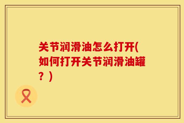 关节润滑油怎么打开(如何打开关节润滑油罐?) 关节润滑油怎么打开(如何打开关节润滑油罐?)