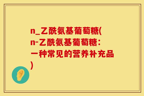 n_乙酰氨基葡萄糖(n-乙酰氨基葡萄糖：一种常见的营养补充品)