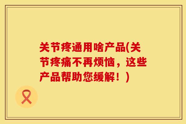 关节疼通用啥产品(关节疼痛不再烦恼，这些产品帮助您缓解！)