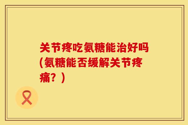 关节疼吃氨糖能治好吗(氨糖能否缓解关节疼痛？)