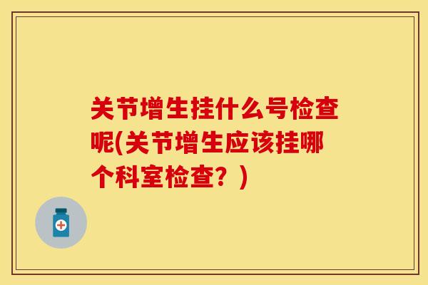 关节增生挂什么号检查呢(关节增生应该挂哪个科室检查？)