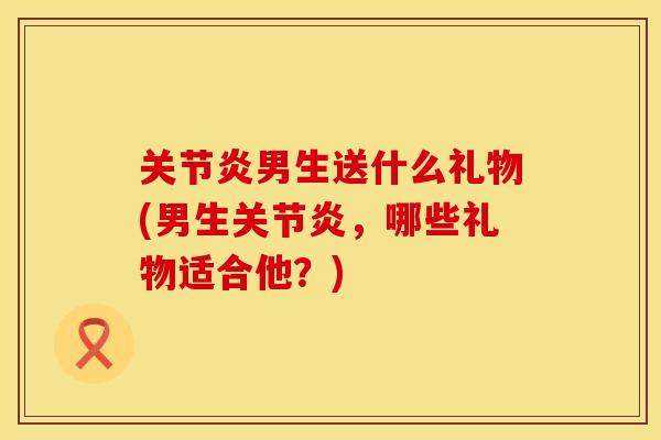 关节炎男生送什么礼物(男生关节炎，哪些礼物适合他？)