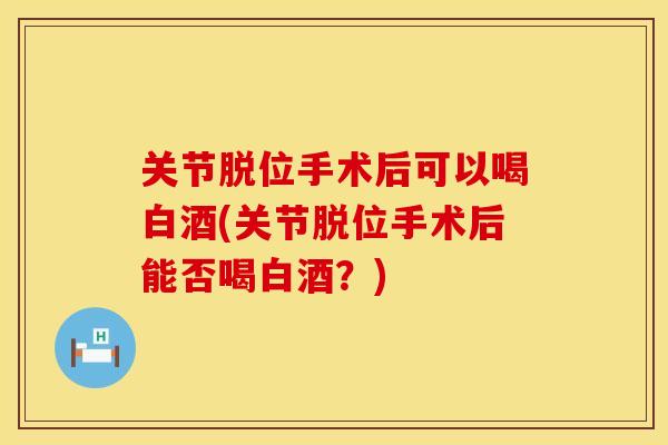 关节脱位手术后可以喝白酒(关节脱位手术后能否喝白酒？)