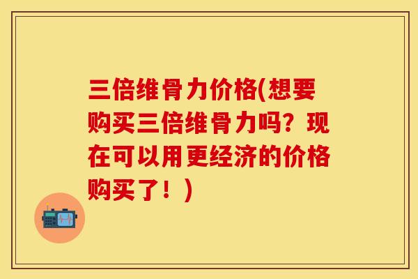 三倍维骨力价格(想要购买三倍维骨力吗？现在可以用更经济的价格购买了！)