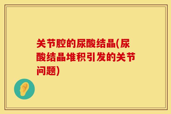 关节腔的尿酸结晶(尿酸结晶堆积引发的关节问题)