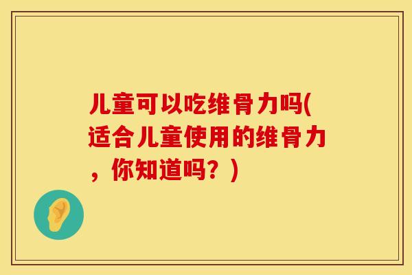 儿童可以吃维骨力吗(适合儿童使用的维骨力，你知道吗？)