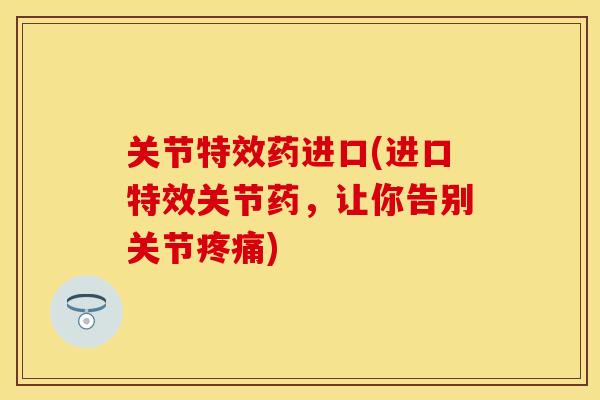 关节特效药进口(进口特效关节药，让你告别关节疼痛)