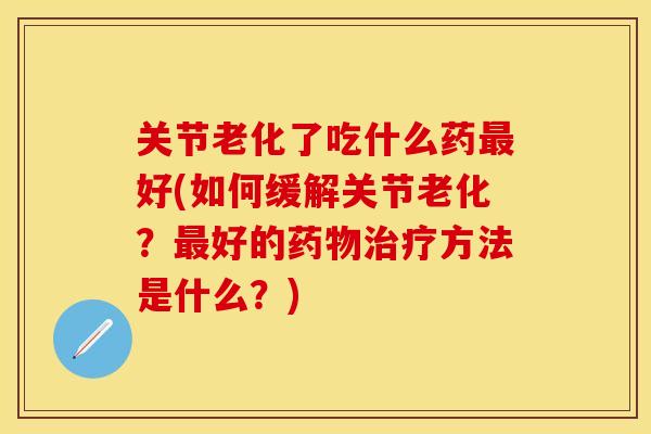 关节老化了吃什么药最好(如何缓解关节老化?最好的药物治疗方法是什么?)