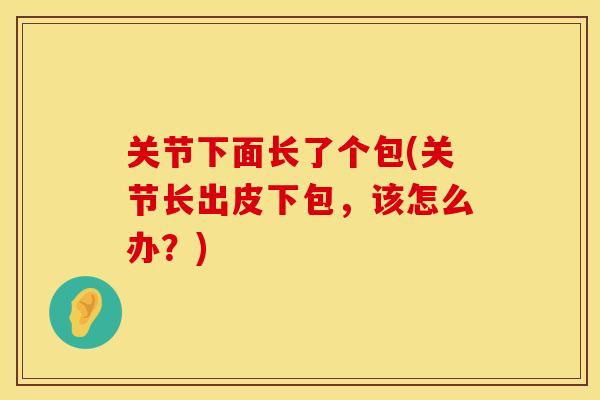 关节下面长了个包(关节长出皮下包，该怎么办？)