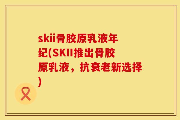 skii骨胶原乳液年纪(SKII推出骨胶原乳液，抗衰老新选择)
