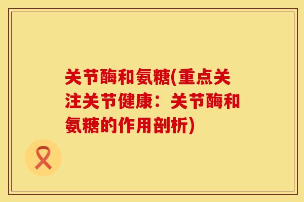 关节酶和氨糖(重点关注关节健康：关节酶和氨糖的作用剖析)