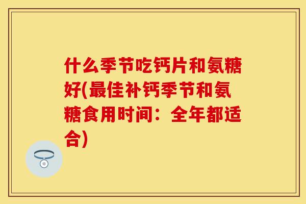 什么季节吃钙片和氨糖好(佳补钙季节和氨糖食用时间:全年都适合) 什么季节吃钙片和氨糖好(佳补钙季节和氨糖食用时间:全年都适合)