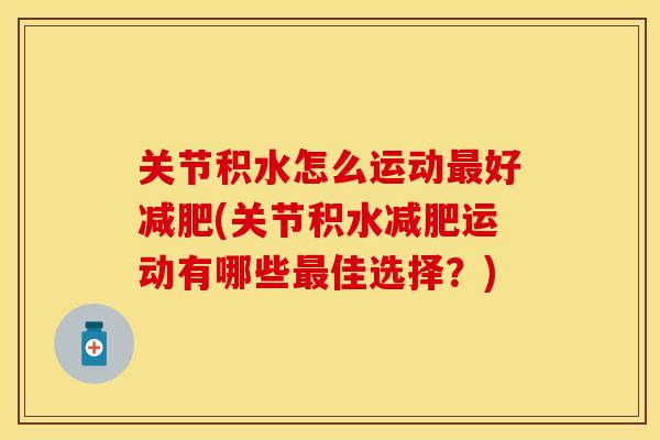 关节积水怎么运动最好减肥(关节积水减肥运动有哪些最佳选择？)