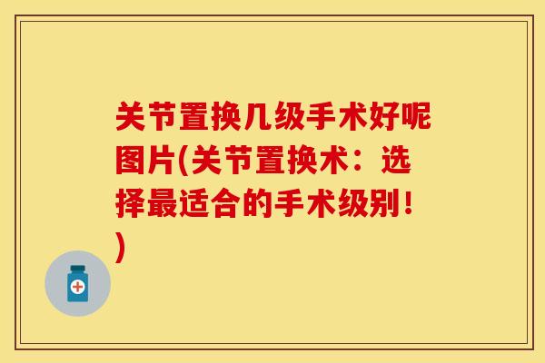 关节置换几级手术好呢图片(关节置换术：选择最适合的手术级别！)
