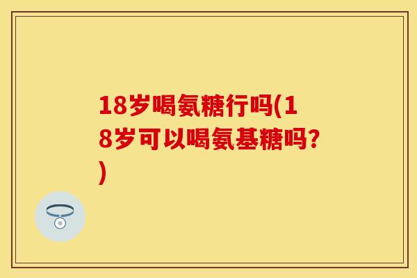 18岁喝氨糖行吗(18岁可以喝氨基糖吗？)