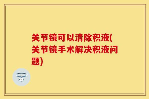 关节镜可以清除积液(关节镜手术解决积液问题)