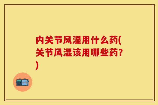 内关节风湿用什么药(关节风湿该用哪些药？)