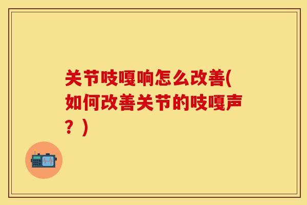 关节吱嘎响怎么改善(如何改善关节的吱嘎声？)