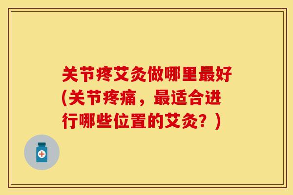 关节疼艾灸做哪里最好(关节疼痛，最适合进行哪些位置的艾灸？)