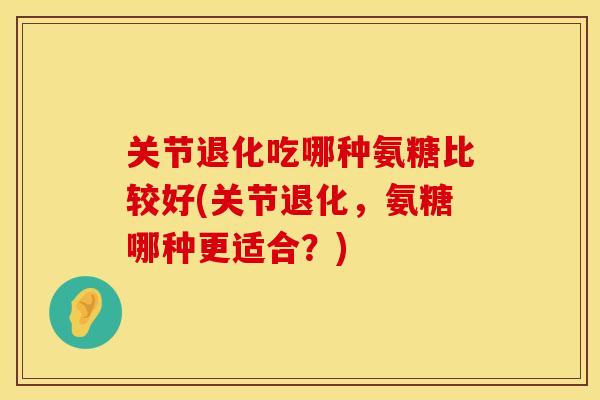 关节退化吃哪种氨糖比较好(关节退化，氨糖哪种更适合？)