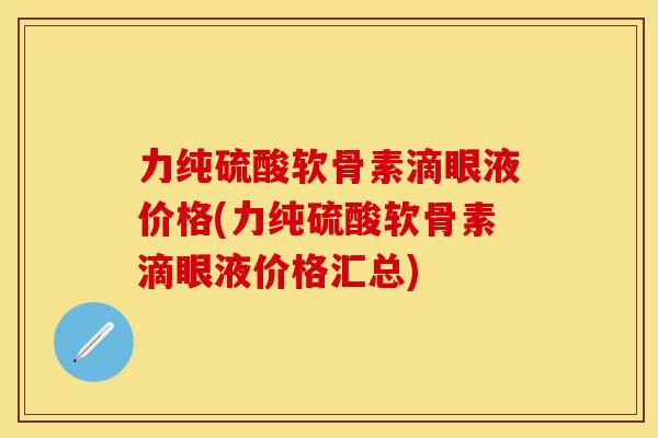 力纯硫酸软骨素滴眼液价格(力纯硫酸软骨素滴眼液价格汇总) 力纯硫酸软骨素滴眼液价格(力纯硫酸软骨素滴眼液价格汇总)