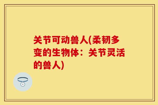 关节可动兽人(柔韧多变的生物体：关节灵活的兽人)
