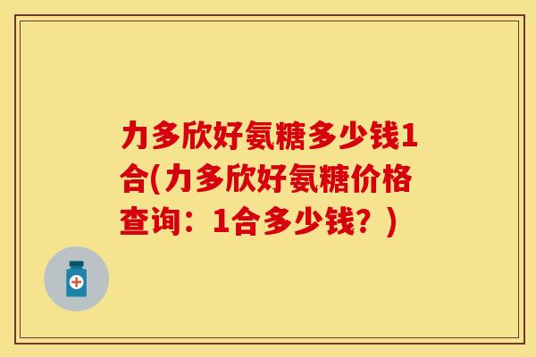 力多欣好氨糖多少钱1合(力多欣好氨糖价格查询：1合多少钱？)
