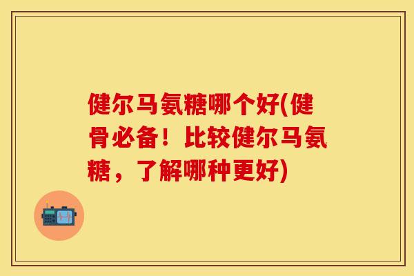 健尔马氨糖哪个好(健骨必备！比较健尔马氨糖，了解哪种更好)