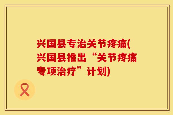 兴国县专治关节疼痛(兴国县推出“关节疼痛专项治疗”计划)