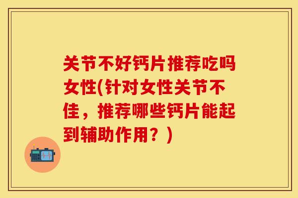 关节不好钙片推荐吃吗女性(针对女性关节不佳，推荐哪些钙片能起到辅助作用？)