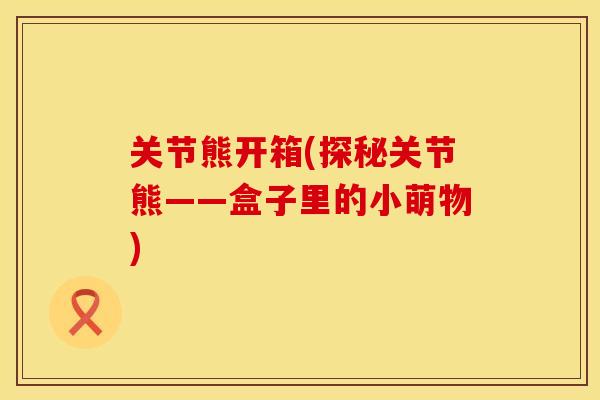 关节熊开箱(探秘关节熊——盒子里的小萌物)