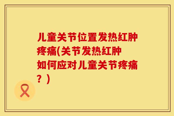 儿童关节位置发热红肿疼痛(关节发热红肿 如何应对儿童关节疼痛？)