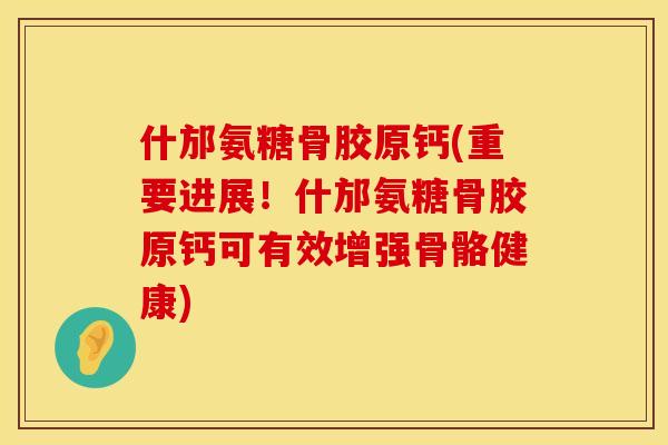 什邡氨糖骨胶原钙(重要进展！什邡氨糖骨胶原钙可有效增强骨骼健康)
