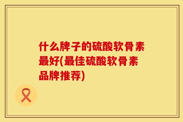 什么牌子的硫酸软骨素最好(最佳硫酸软骨素品牌推荐)
